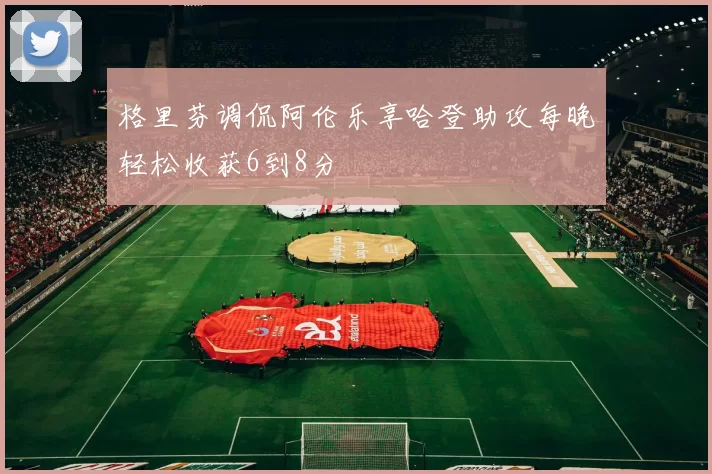 格里芬调侃阿伦乐享哈登助攻每晚轻松收获6到8分