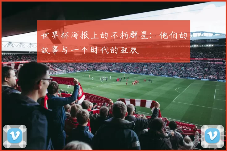 世界杯海报上的不朽群星：他们的故事与一个时代的狂欢