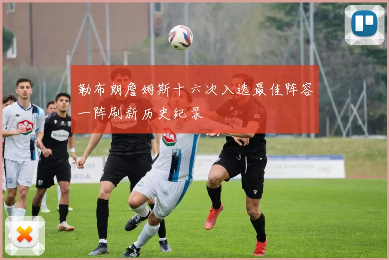 勒布朗詹姆斯十六次入选最佳阵容一阵刷新历史纪录