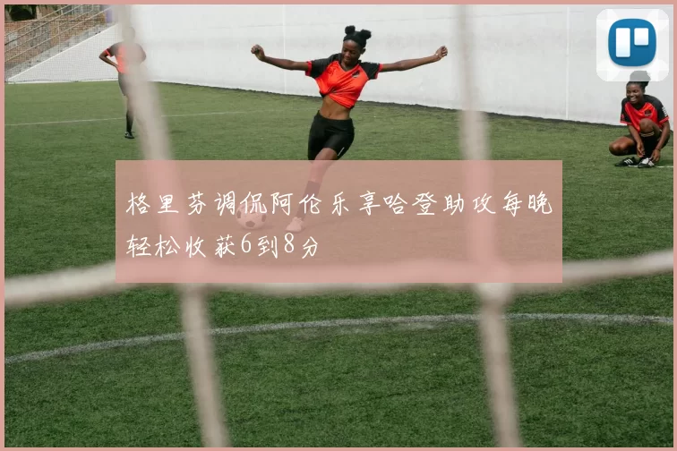 格里芬调侃阿伦乐享哈登助攻每晚轻松收获6到8分