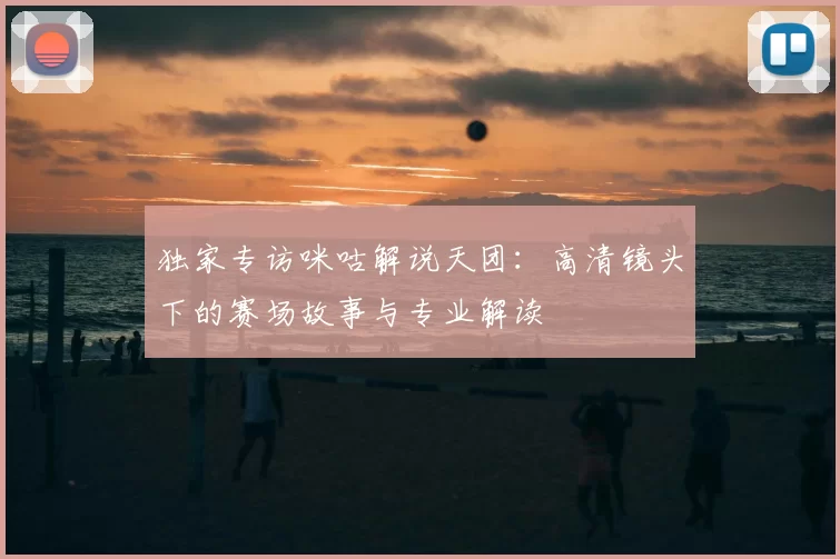 独家专访咪咕解说天团:高清镜头下的赛场故事与专业解读