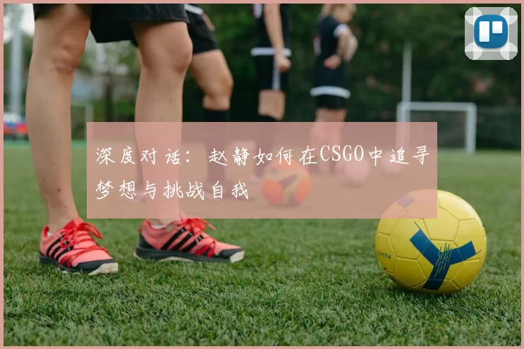 深度对话：赵静如何在CSGO中追寻梦想与挑战自我