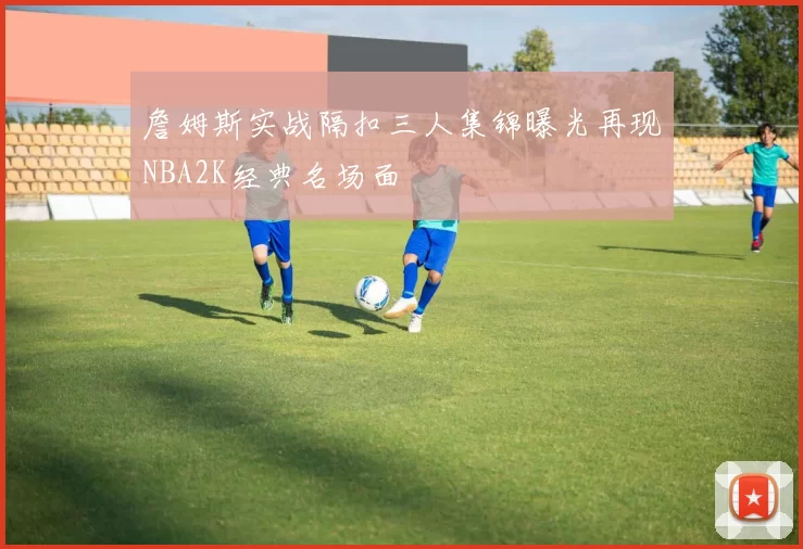 詹姆斯实战隔扣三人集锦曝光再现NBA2K经典名场面