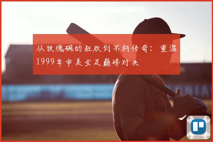 从玫瑰碗的狂欢到不朽传奇：重温1999年中美女足巅峰对决
