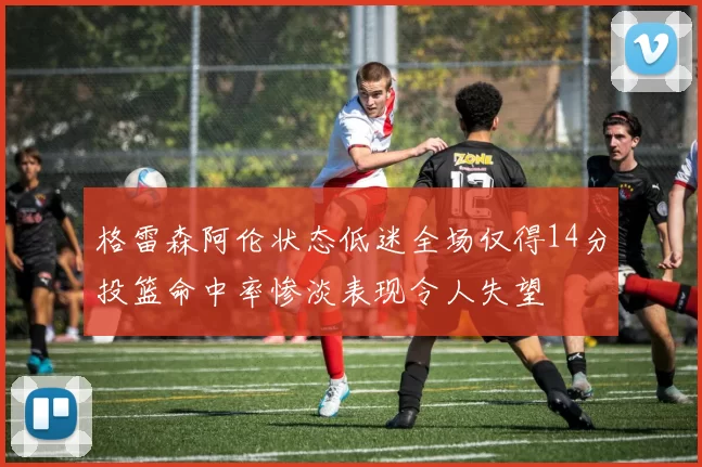 格雷森阿伦状态低迷全场仅得14分投篮命中率惨淡表现令人失望