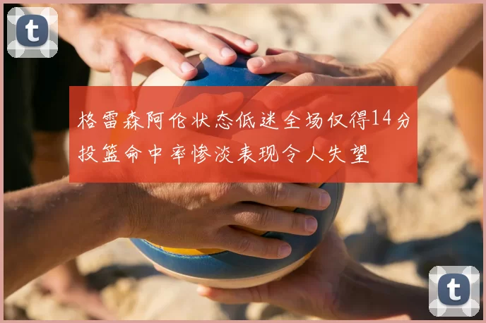 格雷森阿伦状态低迷全场仅得14分投篮命中率惨淡表现令人失望