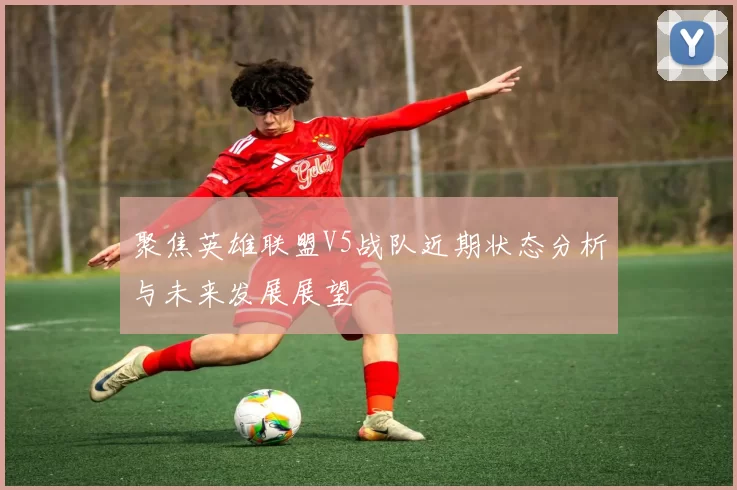 聚焦英雄联盟V5战队近期状态分析与未来发展展望