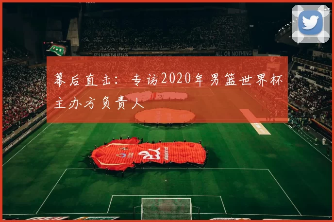 幕后直击：专访2020年男篮世界杯主办方负责人