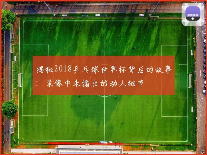 揭秘2018乒乓球世界杯背后的故事:录像中未播出的动人细节