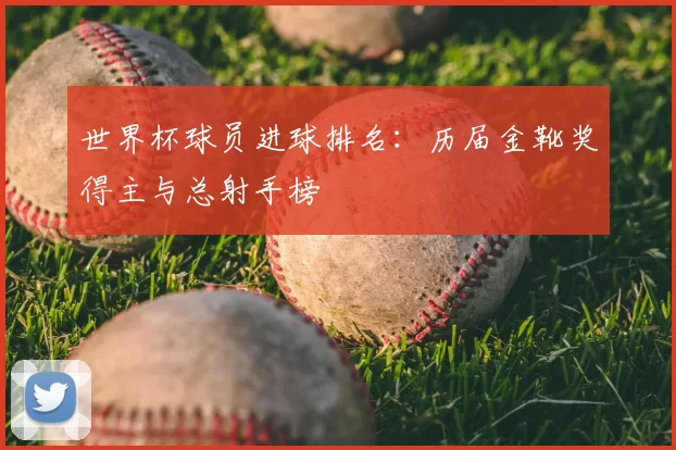 世界杯球员进球排名：历届金靴奖得主与总射手榜