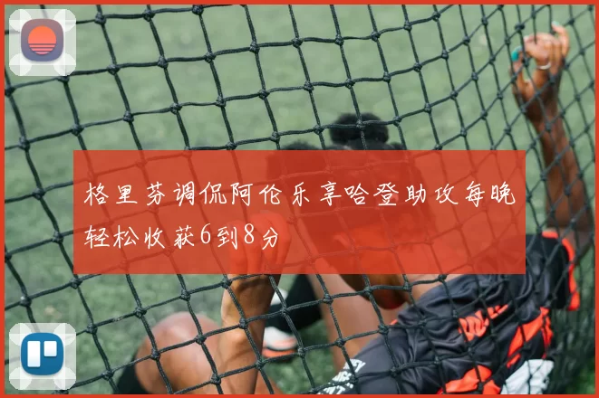 格里芬调侃阿伦乐享哈登助攻每晚轻松收获6到8分