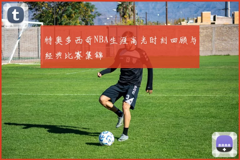 特奥多西奇NBA生涯高光时刻回顾与经典比赛集锦