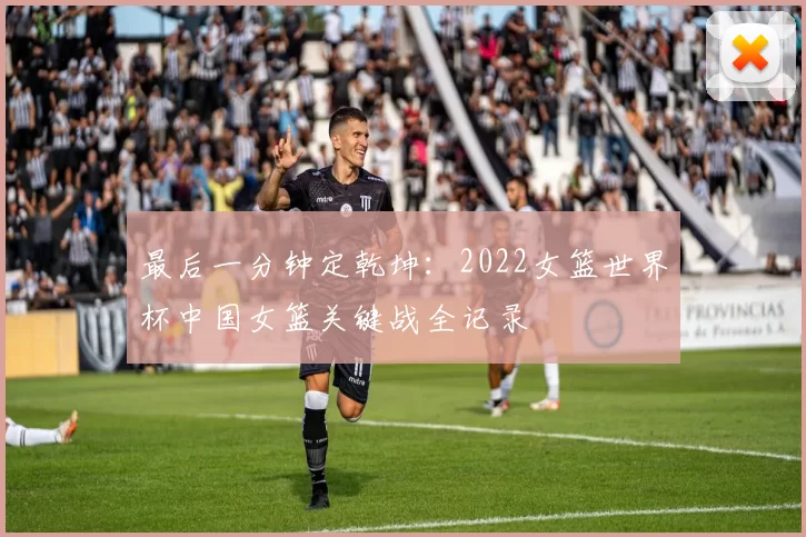 最后一分钟定乾坤:2022女篮世界杯中国女篮关键战全记录